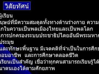 วิสัยทัศน์
ผูเรียน
  ้
 นุษย์ที่มความสมดุลทั้งทางด้านร่างกาย ความร
          ี
นึกในความเป็นพลเมืองไทยและเป็นพลโลก
นการปกครองระบบประชาธิปไตยอันมีพระมหาก
 ประมุข
 และทักษะพื้นฐาน มีเจตคติทจำาเป็นในการศึกษ
                              ี่
กอบอาชีพ และการศึกษาตลอดชีวิต
 เรียนเป็นสำาคัญ เชื่อว่าทุกคนสามารถเรียนรู้ได
 นาตนเองได้ตามศักยภาพ
 