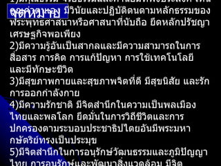 1)มีคุณธรรม จริยธรรมและค่านิยมที่พึงประสงค์ เห็น
จุณค่าตนเอง มีวนัยและปฏิบติตนตามหลักธรรมของ
คุ ดหมาย ิ                  ั
พระพุทธศาสนาหรือศาสนาที่นับถือ ยึดหลักปรัชญา
เศรษฐกิจพอเพียง
2)มีความรู้อันเป็นสากลและมีความสามารถในการ
สือสาร การคิด การแก้ปญหา การใช้เทคโนโลยี
  ่                     ั
และมีทักษะชีวิต
3)มีสขภาพกายและสุขภาพจิตที่ดี มีสขนิสย และรัก
      ุ                            ุ   ั
การออกกำาลังกาย
4)มีความรักชาติ มีจิตสำานึกในความเป็นพลเมือง
ไทยและพลโลก ยึดมั่นในการวิถีชวิตและการ
                                ี
ปกครองตามระบอบประชาธิปไตยอันมีพระมหา
กษัตริย์ทรงเป็นประมุข
5)มีจิตสำานึกในการอนุรักษ์วัฒนธรรมและภูมิปัญญา
 