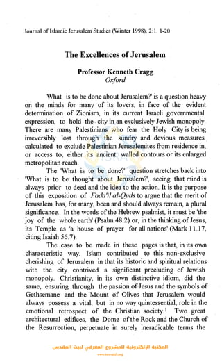 Journal oflslamic Jerusalem Studies (Winter 1998), 2: 1, 1-20
The Excellences of Jerusalem
Professor Kenneth Cragg
Oxford
'What is to be done about Jerusalem?' is a question heavy
on the minds for many of its lovers, in face of the evident
determination of Zionism, in its current Israeli governmental
expression, to hold the. city in an exclusively Jewish monopoly.
There are many Palestinians who fear the Holy City is being
irreversibly lost through the sundry and devious measures /
calculated to exclude Palestinian Jerusalemites from residence in,
or access to, either its ancient walled contours or its enlarged
metropolitan reach.
The 'What is to be done?' question stretches back into
'What is to be thought about Jerusalem?', seeing that mind is
always prior to deed and the idea to the action. It is the purpose
of this exposition of Fada'il al-Quds to argue that the merit of
Jerusalem has, for many, been and should always remain, a plural
significance. In the words ofthe Hebrew psalmist, it must be 'the
joy of the whole earth' (Psalm 48.2) or, in the thinking of Jesus,
its Temple as 'a house of prayer for all nations' (Mark 11.17,
citing Isaiah 56.7).
The case to be made in these pages is that, in its own
characteristic way, Islam contributed to this non-exclusive
cherishing of Jerusalem in that its historic and spiritual relations
with the city contrived a significant precluding of Jewish
monopoly. Christianity, in its own distinctive idiom, did the
same, ensuring through the passion ofJesus and the symbols of
Gethsemane and the Mount of Olives that Jerusalem would
always possess a vital, but in no way quintessential, role in the
emotional retrospect of the Christian society.1 Two great
architectural edifices, the Dome ofthe Rock and the Church of
the Resurrection, perpetuate in surely ineradicable terms the
‫اﻟﻤﻘﺪس‬ ‫ﻟﺒﻴﺖ‬ ‫اﻟﻤﻌﺮﻓﻲ‬ ‫ﻟﻠﻤﺸﺮوع‬ ‫اﻹﻟﻜﺘﺮوﻧﻴﺔ‬ ‫اﻟﻤﻜﺘﺒﺔ‬
www.isravakfi.org
 