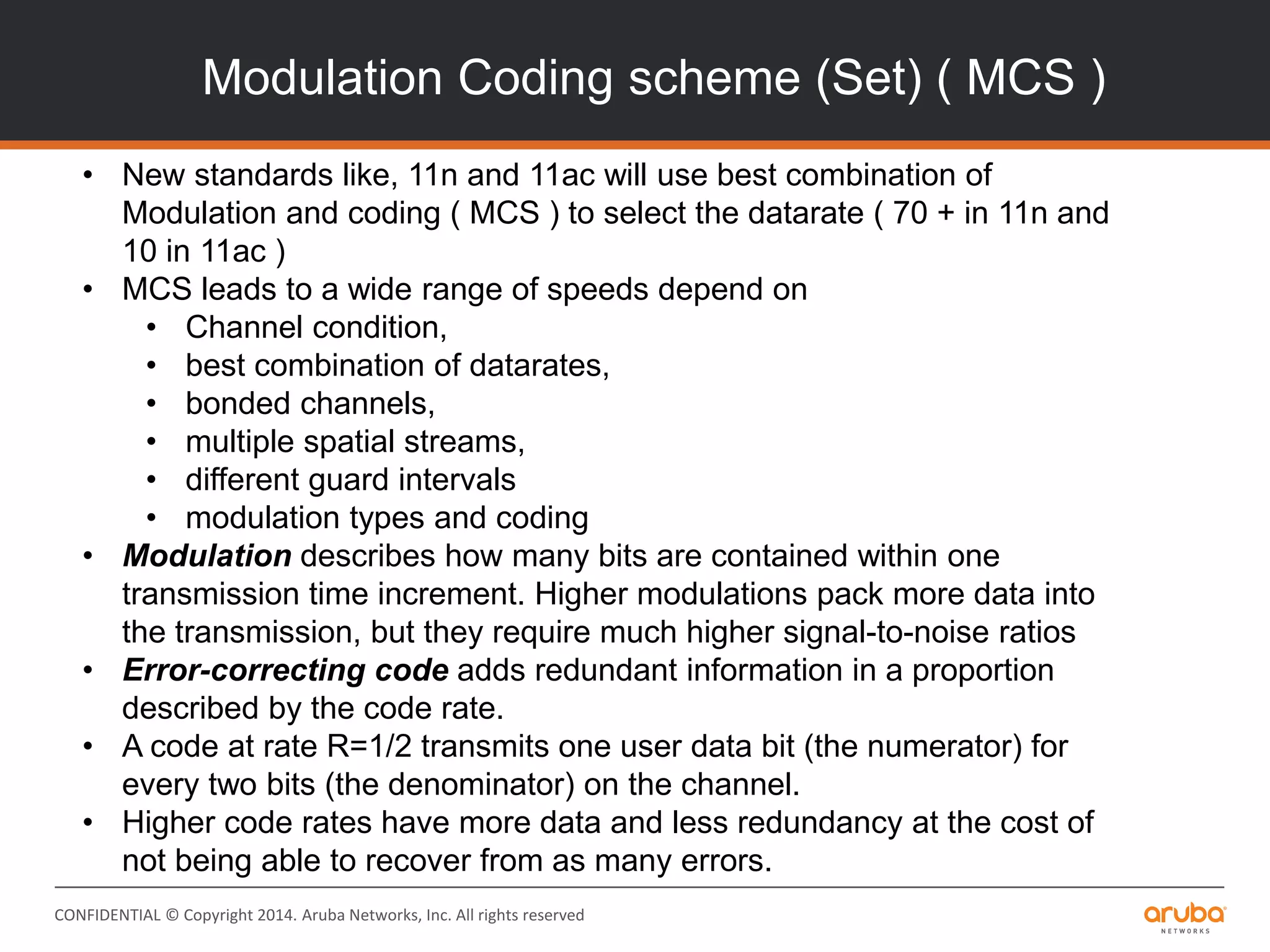 CONFIDENTIAL © Copyright 2014. Aruba Networks, Inc. All rights reserved
Modulation Coding scheme (Set) ( MCS )
• New standards like, 11n and 11ac will use best combination of
Modulation and coding ( MCS ) to select the datarate ( 70 + in 11n and
10 in 11ac )
• MCS leads to a wide range of speeds depend on
• Channel condition,
• best combination of datarates,
• bonded channels,
• multiple spatial streams,
• different guard intervals
• modulation types and coding
• Modulation describes how many bits are contained within one
transmission time increment. Higher modulations pack more data into
the transmission, but they require much higher signal-to-noise ratios
• Error-correcting code adds redundant information in a proportion
described by the code rate.
• A code at rate R=1/2 transmits one user data bit (the numerator) for
every two bits (the denominator) on the channel.
• Higher code rates have more data and less redundancy at the cost of
not being able to recover from as many errors.
 