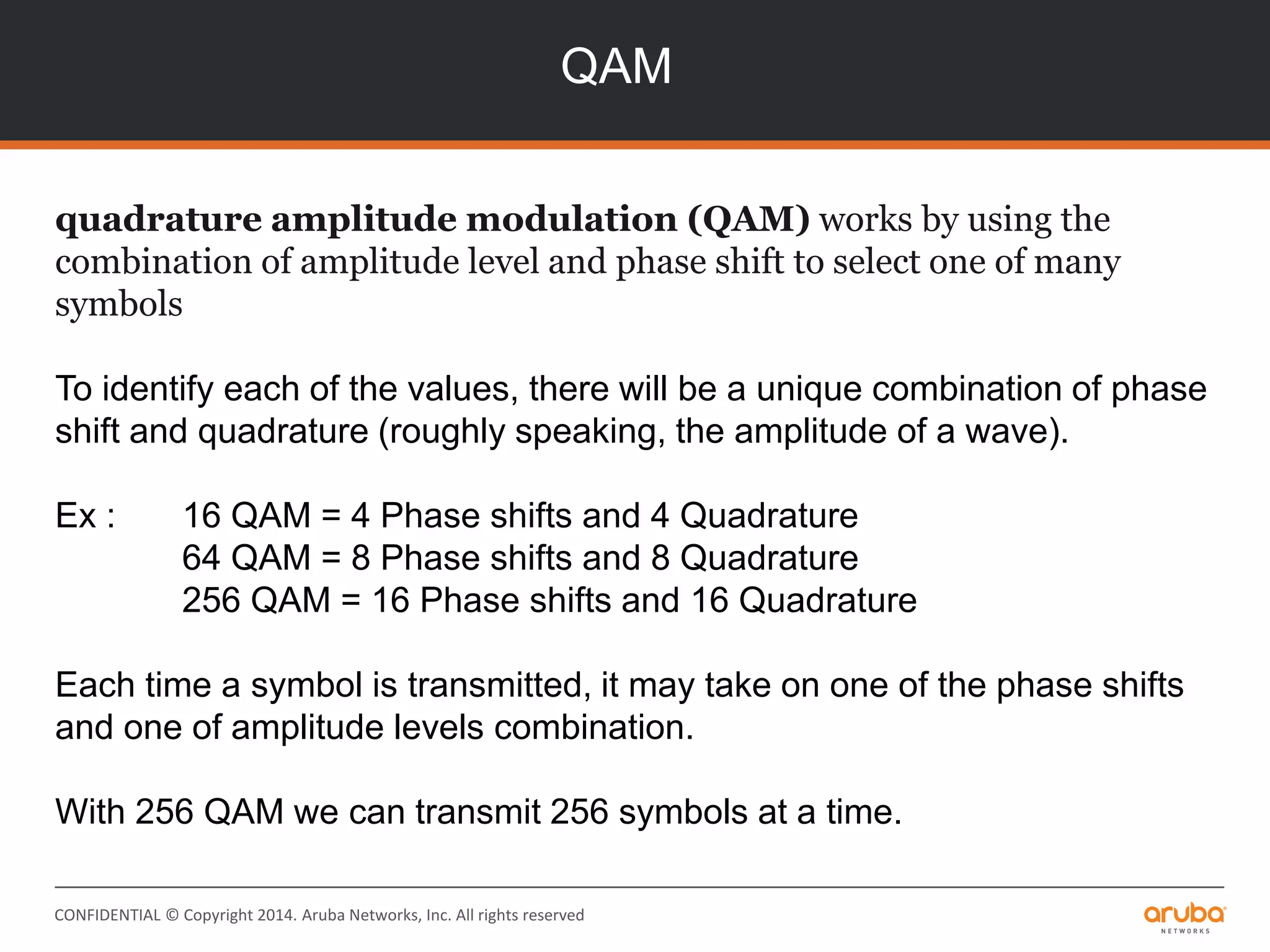 CONFIDENTIAL © Copyright 2014. Aruba Networks, Inc. All rights reserved
QAM
quadrature amplitude modulation (QAM) works by using the
combination of amplitude level and phase shift to select one of many
symbols
To identify each of the values, there will be a unique combination of phase
shift and quadrature (roughly speaking, the amplitude of a wave).
Ex : 16 QAM = 4 Phase shifts and 4 Quadrature
64 QAM = 8 Phase shifts and 8 Quadrature
256 QAM = 16 Phase shifts and 16 Quadrature
Each time a symbol is transmitted, it may take on one of the phase shifts
and one of amplitude levels combination.
With 256 QAM we can transmit 256 symbols at a time.
 