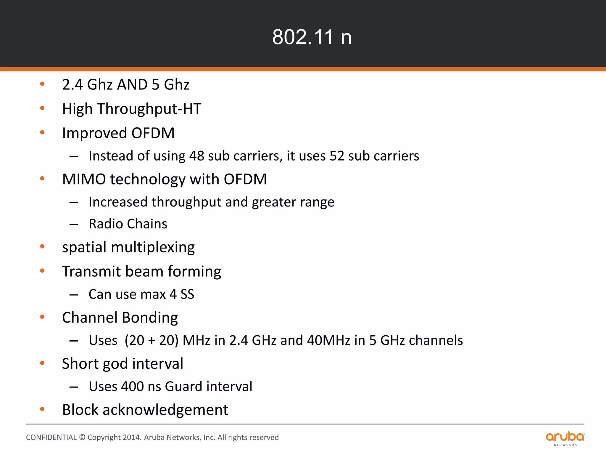 CONFIDENTIAL © Copyright 2014. Aruba Networks, Inc. All rights reserved
802.11 n
• 2.4 Ghz AND 5 Ghz
• High Throughput-HT
• Improved OFDM
– Instead of using 48 sub carriers, it uses 52 sub carriers
• MIMO technology with OFDM
– Increased throughput and greater range
– Radio Chains
• spatial multiplexing
• Transmit beam forming
– Can use max 4 SS
• Channel Bonding
– Uses (20 + 20) MHz in 2.4 GHz and 40MHz in 5 GHz channels
• Short god interval
– Uses 400 ns Guard interval
• Block acknowledgement
 