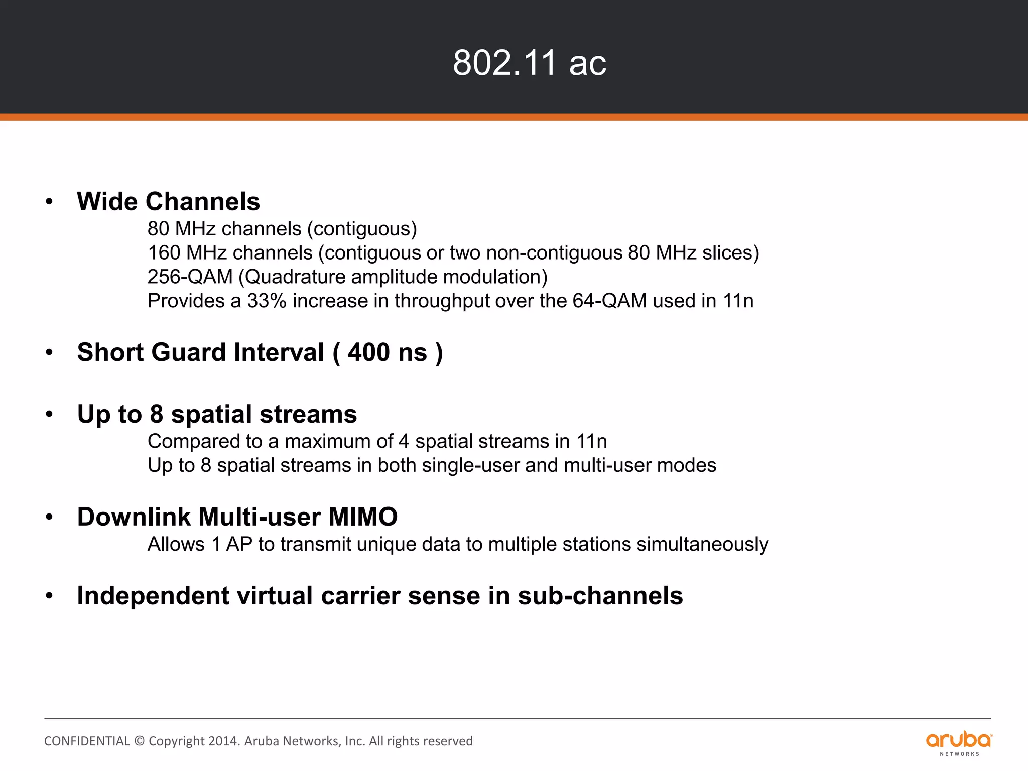 CONFIDENTIAL © Copyright 2014. Aruba Networks, Inc. All rights reserved
802.11 ac
• Wide Channels
80 MHz channels (contiguous)
160 MHz channels (contiguous or two non-contiguous 80 MHz slices)
256-QAM (Quadrature amplitude modulation)
Provides a 33% increase in throughput over the 64-QAM used in 11n
• Short Guard Interval ( 400 ns )
• Up to 8 spatial streams
Compared to a maximum of 4 spatial streams in 11n
Up to 8 spatial streams in both single-user and multi-user modes
• Downlink Multi-user MIMO
Allows 1 AP to transmit unique data to multiple stations simultaneously
• Independent virtual carrier sense in sub-channels
 