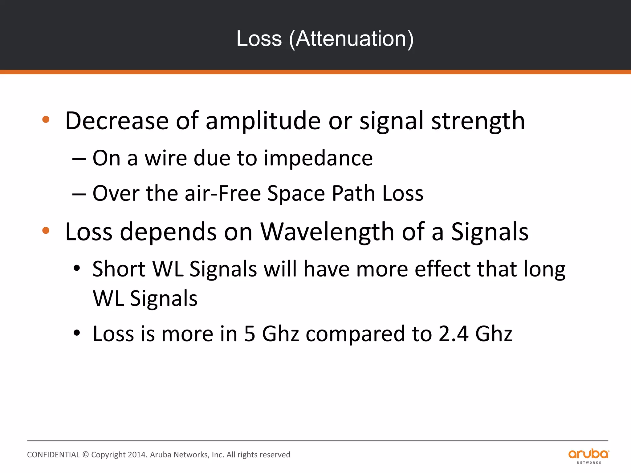 CONFIDENTIAL © Copyright 2014. Aruba Networks, Inc. All rights reserved
Loss (Attenuation)
• Decrease of amplitude or signal strength
– On a wire due to impedance
– Over the air-Free Space Path Loss
• Loss depends on Wavelength of a Signals
• Short WL Signals will have more effect that long
WL Signals
• Loss is more in 5 Ghz compared to 2.4 Ghz
 