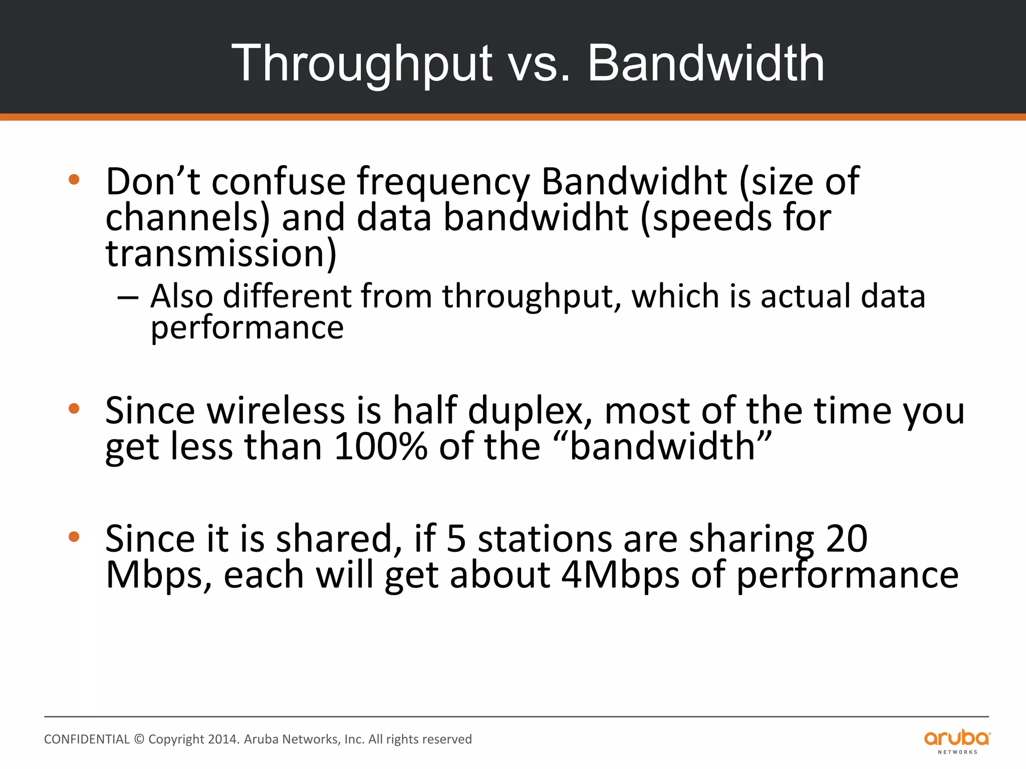 CONFIDENTIAL © Copyright 2014. Aruba Networks, Inc. All rights reserved
Throughput vs. Bandwidth
• Don’t confuse frequency Bandwidht (size of
channels) and data bandwidht (speeds for
transmission)
– Also different from throughput, which is actual data
performance
• Since wireless is half duplex, most of the time you
get less than 100% of the “bandwidth”
• Since it is shared, if 5 stations are sharing 20
Mbps, each will get about 4Mbps of performance
 