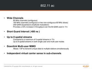 CONFIDENTIAL © Copyright 2014. Aruba Networks, Inc. All rights reserved
802.11 ac
• Wide Channels
80 MHz channels (contiguous)
160 MHz channels (contiguous or two non-contiguous 80 MHz slices)
256-QAM (Quadrature amplitude modulation)
Provides a 33% increase in throughput over the 64-QAM used in 11n
• Short Guard Interval ( 400 ns )
• Up to 8 spatial streams
Compared to a maximum of 4 spatial streams in 11n
Up to 8 spatial streams in both single-user and multi-user modes
• Downlink Multi-user MIMO
Allows 1 AP to transmit unique data to multiple stations simultaneously
• Independent virtual carrier sense in sub-channels
 