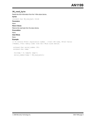 AN1199
OW_read_byte
Reads the 8-bit information from the 1-Wire slave device.
Syntax
unsigned char OW_read_byte (void)
Parameters
None
Return Values
Returns the read byte from the slave device.
Precondition
None
Side Effects
None

Example
// To receive 64-bit registration number ( 8-bit CRC Code, 48-bit Serial
//Number, 8-bit family code) from the 1-Wire slave device.
unsigned char serial_number [8];
unsigned char temp;
for(temp = 0; temp<8; temp++)
serial_number[temp] = OW_read_byte();

© 2008 Microchip Technology Inc.

DS01199A-page 9

 
