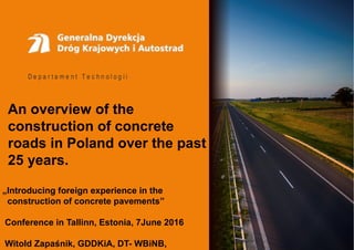 D e p a r t a m e n t T e c h n o l o g i i
An overview of the
construction of concrete
roads in Poland over the past
25 years.
„Introducing foreign experience in the
construction of concrete pavements”
Conference in Tallinn, Estonia, 7June 2016
Witold Zapaśnik, GDDKiA, DT- WBiNB,
 