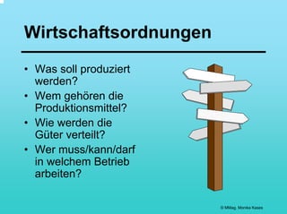 Wirtschaftsordnungen
• Was soll produziert
  werden?
• Wem gehören die
  Produktionsmittel?
• Wie werden die
  Güter verteilt?
• Wer muss/kann/darf
  in welchem Betrieb
  arbeiten?

                        © MMag. Monika Kases
 