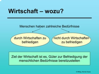 Wirtschaft – wozu?

      Menschen haben zahlreiche Bedürfnisse


  durch Wirtschaften zu       nicht durch Wirtschaften
       befriedigen                  zu befriedigen



 Ziel der Wirtschaft ist es, Güter zur Befriedigung der
       menschlichen Bedürfnisse bereitzustellen


                                              © MMag. Monika Kases
 