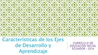 CURRÍCULO DE 
EDUCACIÓN INICIAL 
ECUADOR - 2014 
Características de los Ejes 
de Desarrollo y 
Aprendizaje 
 