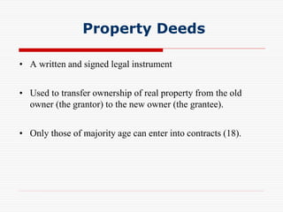 Property Deeds
• A written and signed legal instrument
• Used to transfer ownership of real property from the old
owner (the grantor) to the new owner (the grantee).
• Only those of majority age can enter into contracts (18).
 