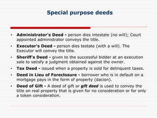Special purpose deeds
• Administrator's Deed - person dies intestate (no will); Court
appointed administrator conveys the title.
• Executor's Deed - person dies testate (with a will). The
Executor will convey the title.
• Sheriff's Deed - given to the successful bidder at an execution
sale to satisfy a judgment obtained against the owner.
• Tax Deed - issued when a property is sold for delinquent taxes.
• Deed in Lieu of Foreclosure - borrower who is in default on a
mortgage pays in the form of property (dacion).
• Deed of Gift - A deed of gift or gift deed is used to convey the
title on real property that is given for no consideration or for only
a token consideration.
 