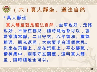 （六）真人靜坐、道法自然
30
• 真人靜坐
真人靜坐就是道法自然，坐車也好，走路
也好，不管在哪兒，隨時隨地都可以，就
是常清常靜。二目守玄、心平氣和、靈氣
相通、迴光返照，大家要明白這個意思。
你坐在飛機上，坐在汽車上，平心靜氣，
精神集中，兩眼守玄關竅，這叫真人靜
坐，隨時隨地全可以。
 