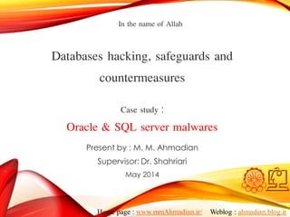 Present by : M. M. Ahmadian
Supervisor: Dr. Shahriari
May 2014
Databases hacking, safeguards and
countermeasures
Case study :
Oracle & SQL server malwares
In the name of Allah
Home page : www.mmAhmadian.ir/ Weblog : ahmadian.blog.ir
 