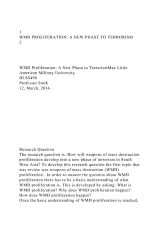 1
WMD PROLIFERATION: A NEW PHASE TO TERRORISM
2
WMD Proliferation: A New Phase to TerrorismMax Little
American Military University
HLSS498
Professor Stork
12, March, 2016
Research Question
The research question is: How will weapons of mass destruction
proliferation develop into a new phase of terrorism in South
West Asia? To develop this research question the first topic that
was review was weapons of mass destruction (WMD)
proliferation. In order to answer the question about WMD
proliferation there has to be a basic understanding of what
WMD proliferation is. This is developed by asking: What is
WMD proliferation? Why does WMD proliferation happen?
How does WMD proliferation happen?
Once the basic understanding of WMD proliferation is reached,
 