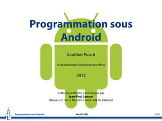 Programmation sous
Android
Gauthier Picard
Ecole Nationale Supérieure des Mines
2012
Cette présentation a été conçue par
Jean-Paul Jamont
(Université Pierre Mendès France, IUT de Valence)
Programmation sous Android Axe ISI - DSI 1 / 51
 