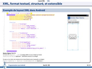 Layout XML XML
XML, format textuel, structuré, et extensible
Exemple de layout XML dans Android
Button (lignes 13 à 17)
(L13 et L17) <Button .../ > : le widget défini ici est un label (un texte)
android:id="@+id/button" : identifiant associé à ce widget
En java, on va créer une instance de la classe Button pour manipuler ce widget :
Button myButton = (Button) findViewById(R.id.button);
Programmation sous Android Axe ISI - DSI 33 / 51
 