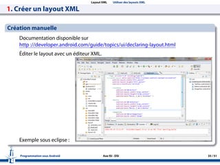 Layout XML Utiliser des layouts XML
1. Créer un layout XML
Création manuelle
Documentation disponible sur
http ://developer.android.com/guide/topics/ui/declaring-layout.html
Éditer le layout avec un éditeur XML.
Exemple sous eclipse :
Programmation sous Android Axe ISI - DSI 35 / 51
 