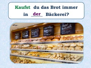 Kaufst du das Brot immer
in _____ Bäckerei?der
 
