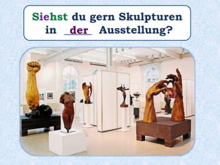 Siehst du gern Skulpturen
in _____ Ausstellung?der
 