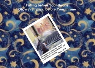 Falling before Your throne Oh, we're falling before Your throne Righteousness and justice are the foundation of Your throne; Mercy and  Truth before Your face. Psalm 89:14 