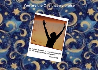 You are the One that we praise Be exalted, O LORD, in Your own strength!  We will sing and praise Your power. Psalm 21:13    