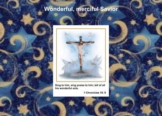Wonderful, merciful Savior Sing to him, sing praise to him; tell of all  his wonderful acts. 1 Chronicles 16: 9   