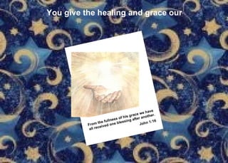 You give the healing and grace our From the fullness of his grace we have all received one blessing after another. John 1:16   