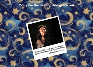 You give the healing and grace our The grace of the Lord Jesus be with you. My love to all of you in Christ Jesus. Amen. 1 Corinthians 16:23-24   