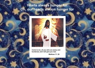 hearts always hunger for Oh, our hearts always hunger for Come to me, all you who are weary and burdened, and I will give you rest. Matthew 11: 28   