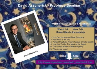 David Asscherick - Prophecy Seminar Watch or listen to David Asscherick   Watch 1-6  Hear 7-24 Some titles in the seminar 1. You Can Understand Bible Prophecy 3. How Near is the End 14. Perfect Prophetic Proof of Jesus Christ's Identity 19. How Not To Get The Mark of the Beast  20. The United States in Bible Prophecy  23. Who is real Israel   http://www.hopevideo.com/david_asscherick.htm Press  here David Asscherick   