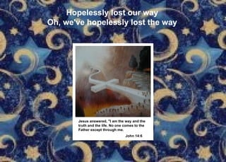 Hopelessly lost our way Oh, we've hopelessly lost the way Jesus answered, "I am the way and the truth and the life. No one comes to the  Father except through me. John 14:6   