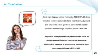 6. Conclusion
26
Ainsi, mon stage au sein de l’entreprise TECHNOFLEX et ma
formation continue comme étudiante inscrite en LAGL m’ont
aidé à répondre à mes questions concernant la société
spécialisé de l’emballage souple de produit CROSTINA.
L’objectif de notre projet était de présenter l’état actuel de
l’entreprise et de construire un futur état amélioré et
développé au niveau de la production en s’aidant de deux
méthodes principales SMED et MRP.
 