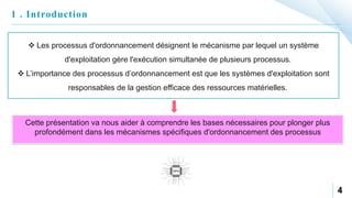 4
1 . Introduction
 Les processus d'ordonnancement désignent le mécanisme par lequel un système
d'exploitation gère l'exécution simultanée de plusieurs processus.
 L’importance des processus d’ordonnancement est que les systèmes d'exploitation sont
responsables de la gestion efficace des ressources matérielles.
Cette présentation va nous aider à comprendre les bases nécessaires pour plonger plus
profondément dans les mécanismes spécifiques d'ordonnancement des processus
 