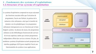 7
1 . Fondaments des systemes d’exploitations
1.2.Structure d’un systeme d’exploitation
Le système d'exploitation comprend un noyau exécutant
des fonctions cruciales telles que l'exécution de
programmes, l'accès aux fichiers, la gestion de la
mémoire et des utilisateurs, ainsi que le transfert de
données vers les périphériques. Les programmes
utilisateurs interagissent avec ces fonctions par le biais
d'appels système. Au-dessus du noyau, des programmes
utilitaires et des bibliothèques fournissent des services
de niveau supérieur, tandis que certains programmes
indépendants offrent des services externes. De plus, de
nombreux systèmes d'exploitation actuels proposent une
interface graphique (GUI) pour simplifier l'accès aux
fonctionnalités du système et aux applications.
 