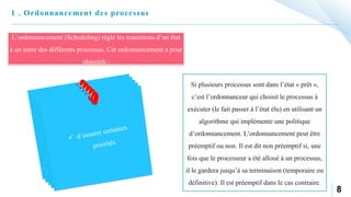 8
1 . Ordonnancement des processus
L’ordonnancement (Scheduling) règle les transitions d’un état
à un autre des différents processus. Cet ordonnancement a pour
objectifs :
Si plusieurs processus sont dans l’état « prêt »,
c’est l’ordonnanceur qui choisit le processus à
exécuter (le fait passer à l’état élu) en utilisant un
algorithme qui implémente une politique
d’ordonnancement. L’ordonnancement peut être
préemptif ou non. Il est dit non préemptif si, une
fois que le processeur a été alloué à un processus,
il le gardera jusqu’à sa terminaison (temporaire ou
définitive). Il est préemptif dans le cas contraire.
 