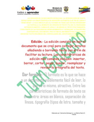 La creación de un documento invoLucra: La introducción de texto,
 resaLtando La característica de inserción automática de fin de Línea o
“word wrap”, Lo que impLica que eL usuario no tiene que estar atendiendo
       La pantaLLa aL momento de introducir texto ya que eL programa
    automáticamente cambia de Línea y acomoda eL texto por párrafos;
otra parte es La faciLidad de despLazamiento o “scroLLing” a través deL
       contenido deL documento; por úLtimo eL movimiento deL punto para
insertar texto por medio deL controLador deL apuntador (como eL ratón
                                                        o puntero táctiL).


        Edición.- La edición consiste en leer el
 documento que se creó para corregir errores
     añadiendo o borrando texto con el fin de
   facilitar su lectura. Las características de
      edición más comunes incluyen: insertar,
  borrar, cortar, pegar, buscar, reemplazar y
               revisar la ortografía del texto.

 Dar formato.- El formato es lo que se hace
a un documento visiblemente fácil de leer, lo
         que es lo mismo, atractivo. Entre las
       características de formato de texto se
  encuentra: áreas en blanco, separación de
   líneas, tipografía (tipos de letra, tamaño y

                                   Elaborado por: Clementina Buitrago A.– Luz Marina Sierra O.
                                                                      Tutoras
 
