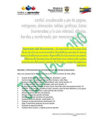 estilo), encabezado y pie de página,
    márgenes, alineación, tablas, gráficas, listas
          (numeradas y/o con viñetas), dibujos,
    bordes y sombreado, por mencionar las más
                                        comunes.
      Impresión del documento -. La impresión es la etapa final
     de un escrito en un procesador de palabras, porque lo que se
    espera finalmente es tener disponible la información en papel.
         Algunas de las opciones al imprimir son: número de copias,
     orientación del papel, tamaño de la hoja y rango de páginas a
                                                                                        imprimir.

Actividad 1: Reconociendo las herramientas que dan formato al documento

Abra una carpeta del en el escritorio de su PC, con el nombre de Intel_office

    Guarde el documento con el nombre de Actividad 1_word
    Centre el título y colóquele tipo de letra Verdana color Rojo
    Coloque los subtítulos con letra Arial Black color verde tamaño 14
    El primer párrafo con letra Castellar color azul tamaño 12
    El segundo párrafo con tipo de letra Comic Sans Ms color anaranjado tamaño 16
    Cambiar a los demás párrafos el color, tamaño y tipo de letra diferente y a su gusto.
    Coloque viñetas diferentes a cada párrafo del numeral
    Alinear el primer párrafo a la derecha
    Alinear el segundo párrafo centrado
    Alinear los demás párrafos a la izquierda
    Coloque al primer párrafo interlineado 1.5
    Coloque al segundo párrafo interlineado 2.0
    Deje 2 interlíneas después de punto aparte.
    Subraye el segundo párrafo.
    Coloque letra cursiva y negrita al primer párrafo.


                                              Elaborado por: Clementina Buitrago A.– Luz Marina Sierra O.
                                                                                 Tutoras
 