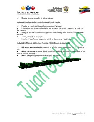      Resalte de color amarillo el último párrafo.

Actividad 2: Aplicando las herramientas del menú insertar

     Escriba su nombre al final del documento en WordArt
     Inserte tres imágenes prediseñadas y colóquelas con ajuste cuadrado al inicio de
los párrafos.
     Agregue encabezado en blanco (escriba su nombre y el de la institución) debe ser
en letra
     Arial 9, alineado a la derecha.
     Inserte 10 autoformas pequeñas a todo el documento y coloréelas.

Actividad 3: Usando las Normas Técnicas Colombianas al documento.

     Márgenes personalizadas: superior e inferior 3 cm, izquierda 4 cm y derecha 2
cm,
    Borde de página: agregue borde de página a todo el documento, seleccione el que
más le llame la atención.
    Marca de agua: agregue marca de agua “no copiar”




                                               Elaborado por: Clementina Buitrago A.– Luz Marina Sierra O.
                                                                                  Tutoras
 