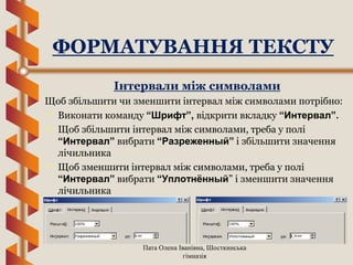 Пата Олена Іванівна, Шосткинська
гімназія
Інтервали між символами
Щоб збільшити чи зменшити інтервал між символами потрібно:
 Виконати команду “Шрифт”, відкрити вкладку “Интервал”.
 Щоб збільшити інтервал між символами, треба у полі
“Интервал” вибрати “Разреженный” і збільшити значення
лічильника
 Щоб зменшити інтервал між символами, треба у полі
“Интервал” вибрати “Уплотнённый” і зменшити значення
лічильника
ФОРМАТУВАННЯ ТЕКСТУ
 