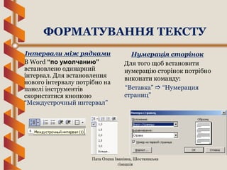 Пата Олена Іванівна, Шосткинська
гімназія
ФОРМАТУВАННЯ ТЕКСТУ
Інтервали між рядками
В Word “по умолчанию”
встановлено одинарний
інтервал. Для встановлення
нового інтервалу потрібно на
панелі інструментів
скористатися кнопкою
“Междустрочный интервал”
Нумерація сторінок
Для того щоб встановити
нумерацію сторінок потрібно
виконати команду:
“Вставка”  “Нумерация
страниц”
 