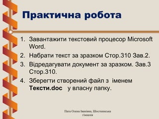 Практична робота
1. Завантажити текстовий процесор Microsoft
Word.
2. Набрати текст за зразком Стор.310 Зав.2.
3. Відредагувати документ за зразком. Зав.3
Стор.310.
4. Зберегти створений файл з іменем
Тексти.doc у власну папку.
Пата Олена Іванівна, Шосткинська
гімназія
 