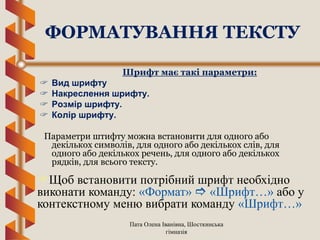 Пата Олена Іванівна, Шосткинська
гімназія
Шрифт має такі параметри:
 Вид шрифту
 Накреслення шрифту.
 Розмір шрифту.
 Колір шрифту.
Параметри штифту можна встановити для одного або
декількох символів, для одного або декількох слів, для
одного або декількох речень, для одного або декількох
рядків, для всього тексту.
ФОРМАТУВАННЯ ТЕКСТУ
Щоб встановити потрібний шрифт необхідно
виконати команду: «Формат»  «Шрифт…» або у
контекстному меню вибрати команду «Шрифт…»
 