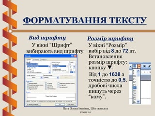 Пата Олена Іванівна, Шосткинська
гімназія
Вид шрифту
У вікні “Шрифт”
вибирають вид шрифту
Розмір шрифту
У вікні “Розмір”
вибір від 8 до 72 пт.
Встановлення
розмір шрифту:
кнопку .
Від 1 до 1638 з
точністю до 0,5.
дробові числа
пишуть через
“кому”.
ФОРМАТУВАННЯ ТЕКСТУ
 