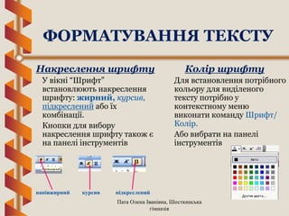 Пата Олена Іванівна, Шосткинська
гімназія
Накреслення шрифту
У вікні “Шрифт”
встановлюють накреслення
шрифту: жирний, курсив,
підкреслений або їх
комбінації.
Кнопки для вибору
накреслення шрифту також є
на панелі інструментів
Колір шрифту
Для встановлення потрібного
кольору для виділеного
тексту потрібно у
контекстному меню
виконати команду Шрифт/
Колір.
Або вибрати на панелі
інструментів
напівжирний курсив підкреслений
ФОРМАТУВАННЯ ТЕКСТУ
 