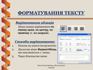 Пата Олена Іванівна, Шосткинська
гімназія
Вирівнювання абзаців
Абзац можна вирівнювати по
лівому краю, по центру, по
правому та по ширині.
ФОРМАТУВАННЯ ТЕКСТУ
Способи вирівнювання:
1. Кнопки на панелі інструментів;
2. Діалогове вікно Формат/Абзац,
яке викликається з меню;
3. Через Контекстне меню
 