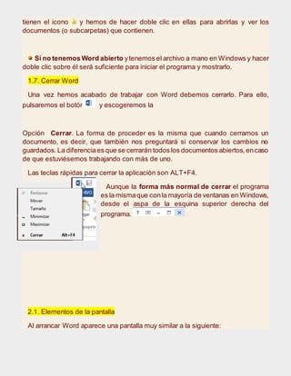 tienen el icono y hemos de hacer doble clic en ellas para abrirlas y ver los
documentos (o subcarpetas) que contienen.
Si no tenemos Word abierto ytenemos el archivo a mano en Windows y hacer
doble clic sobre él será suficiente para iniciar el programa y mostrarlo.
1.7. Cerrar Word
Una vez hemos acabado de trabajar con Word debemos cerrarlo. Para ello,
pulsaremos el botón y escogeremos la
Opción Cerrar. La forma de proceder es la misma que cuando cerramos un
documento, es decir, que también nos preguntará si conservar los cambios no
guardados.La diferenciaes que se cerrarán todos los documentos abiertos,encaso
de que estuviésemos trabajando con más de uno.
Las teclas rápidas para cerrar la aplicación son ALT+F4.
Aunque la forma más normal de cerrar el programa
es la mismaque conla mayoría de ventanas en Windows,
desde el aspa de la esquina superior derecha del
programa.
2.1. Elementos de la pantalla
Al arrancar Word aparece una pantalla muy similar a la siguiente:
 