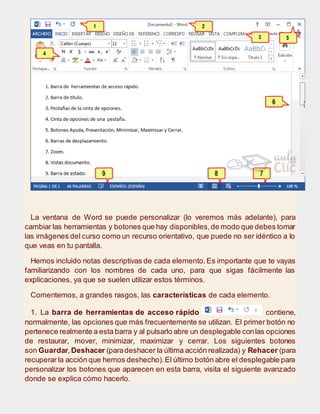 La ventana de Word se puede personalizar (lo veremos más adelante), para
cambiar las herramientas y botones que hay disponibles,de modo que debes tomar
las imágenes del curso como un recurso orientativo, que puede no ser idéntico a lo
que veas en tu pantalla.
Hemos incluido notas descriptivas de cada elemento.Es importante que te vayas
familiarizando con los nombres de cada uno, para que sigas fácilmente las
explicaciones, ya que se suelen utilizar estos términos.
Comentemos, a grandes rasgos, las características de cada elemento.
1. La barra de herramientas de acceso rápido contiene,
normalmente, las opciones que más frecuentemente se utilizan. El primer botón no
pertenece realmente a esta barra y al pulsarlo abre un desplegable conlas opciones
de restaurar, mover, minimizar, maximizar y cerrar. Los siguientes botones
son Guardar,Deshacer (paradeshacer la última acción realizada) y Rehacer (para
recuperar la acción que hemos deshecho).El último botón abre el desplegable para
personalizar los botones que aparecen en esta barra, visita el siguiente avanzado
donde se explica cómo hacerlo.
 