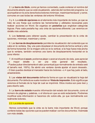 2. La barra de título, como ya hemos comentado, suele contener el nombre del
documento abierto que se está visualizando, además del nombre del programa. La
acompañanen la zona derechalos botones minimizar, maximizar/restaurar y cerrar,
comunes en casi todas las ventanas del entorno Windows.
3 y 4. La cinta de opciones es el elemento más importante de todos, ya que se
trata de una franja que contiene las herramientas y utilidades necesarias para
realizar acciones en Word. Se organiza en pestañas que engloban categorías
lógicas. Para cada pestaña hay una cinta de opciones diferente. Las veremos en
detalle más adelante.
5. Los botones para obtener ayuda, cambiar la presentación de la cinta de
opciones, minimizar, maximizar y cerrar.
6. Las barras de desplazamiento permitenla visualización del contenido que no
cabe en la ventana. Hay una para desplazar el documento de forma vertical y otra
de forma horizontal. En la imagen sólo se ve la vertical, si la hoja fuese más ancha
que la ventana, también veríamos una barra de desplazamiento horizontal en la
zona inferior.
7. Al modificarel zoom,podremosalejar o acercar el punto de vista, para apreciar
en mayor detalle o ver una vista general del resultado.
- Puedes pulsar directamente el valor porcentual (que normalmente de entrada será
el tamaño real, 100%). Se abrirá una ventana donde ajustar el zoom deseado.
- O bien puedes deslizar el marcador hacia los botones - o + que hay justo al lado,
arrastrándolo.
8. Las vistas del documento definen la forma en que se visualizará la hoja del
documento.Pordefectose suele mostrar en Vista de impresión.Esto significaque
veremos el formato de la hoja tal cual se imprimirá. Otros modos son para leer y
para diseño web.
9. La barra de estado muestra información del estado del documento, como el
número de páginas y palabras, o el idioma en que se está redactando. Podremos
modificar esta información si hacemos clic sobre ella, ya que normalmente son
realmente botones.
2.2. La cinta de opciones
Hemos comentado que la cinta es la barra más importante de Word, porque
contiene todas las opciones que se puedenrealizar con los documentos.Veámosla
con más detalle.
 